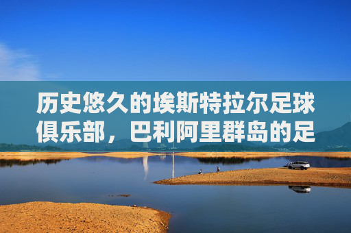 历史悠久的埃斯特拉尔足球俱乐部,巴利阿里群岛的足球根脉与社区传承