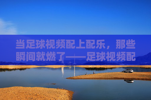 当足球视频配上配乐,那些瞬间就燃了——足球视频配乐的艺术与力量,当足球视频配上配乐,那些瞬间就燃了——足球视频配乐的艺术与力量