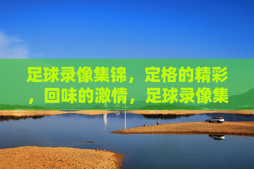足球录像集锦，定格的精彩，回味的激情，足球录像集锦，定格的精彩，回味的激情