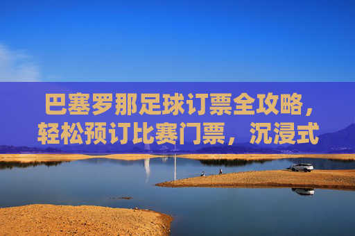 巴塞罗那足球订票全攻略，轻松预订比赛门票，沉浸式体验观赛激情，巴塞罗那足球比赛订票全攻略，轻松预订门票，沉浸式体验观赛激情