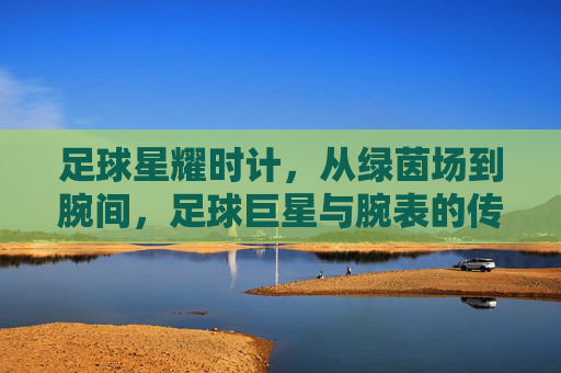 足球星耀时计，从绿茵场到腕间，足球巨星与腕表的传奇共鸣