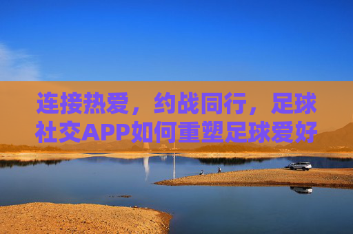 连接热爱，约战同行，足球社交APP如何重塑足球爱好者的社交与运动体验，连接热爱，约战同行，足球社交APP如何重塑足球爱好者的社交与运动体验