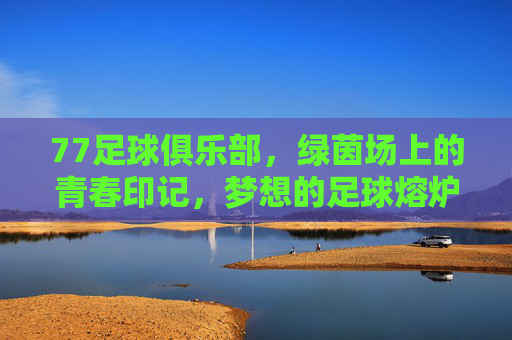 77足球俱乐部,绿茵场上的青春印记,梦想的足球熔炉,77足球俱乐部,绿茵场上的青春印记,梦想的足球熔炉