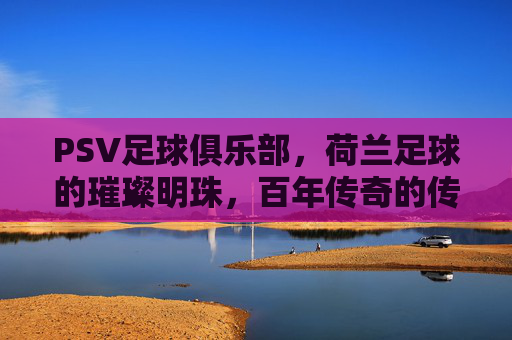 PSV足球俱乐部，荷兰足球的璀璨明珠，百年传奇的传承与辉煌，PSV足球俱乐部，荷兰足球的璀璨明珠，百年传奇的传承与辉煌