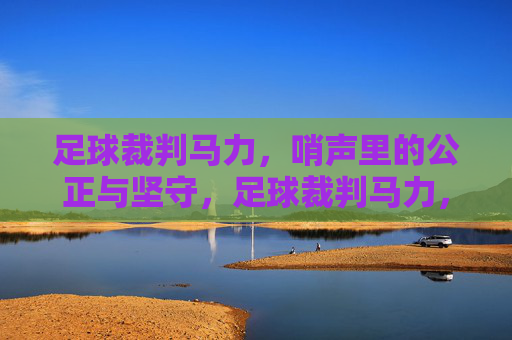 足球裁判马力，哨声里的公正与坚守，足球裁判马力，哨声里的公正与坚守