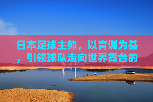 日本足球主帅，以青训为基，引领球队走向世界舞台的变革者，日本足球主帅，以青训为基，引领球队走向世界舞台的变革者