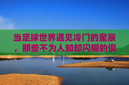 当足球世界遇见冷门的星辰，那些不为人知却闪耀的俱乐部故事