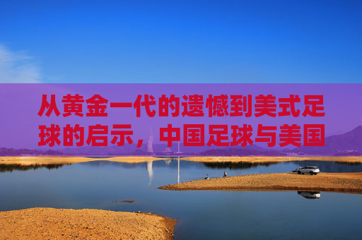 从黄金一代的遗憾到美式足球的启示，中国足球与美国足球的对话与反思，从黄金一代的遗憾到美式足球的启示，中国足球的对话与反思