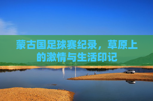 蒙古国足球赛纪录，草原上的激情与生活印记