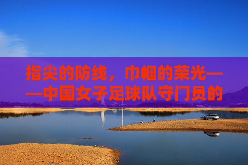 指尖的防线，巾帼的荣光——中国女子足球队守门员的精神图景，指尖的防线，巾帼的荣光——中国女子足球队守门员的精神图景