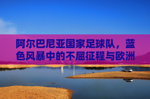 阿尔巴尼亚国家足球队，蓝色风暴中的不屈征程与欧洲足坛的亮丽名片，阿尔巴尼亚国家足球队，蓝色风暴中的不屈征程与欧洲足坛的亮丽名片