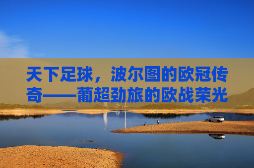 天下足球，波尔图的欧冠传奇——葡超劲旅的欧战荣光与时代印记