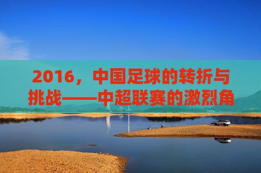 2016,中国足球的转折与挑战——中超联赛的激烈角逐与国足球员的亚洲杯失利反思,2016,中国足球的转折与挑战——中超联赛激烈角逐与国足球员亚洲杯失利反思