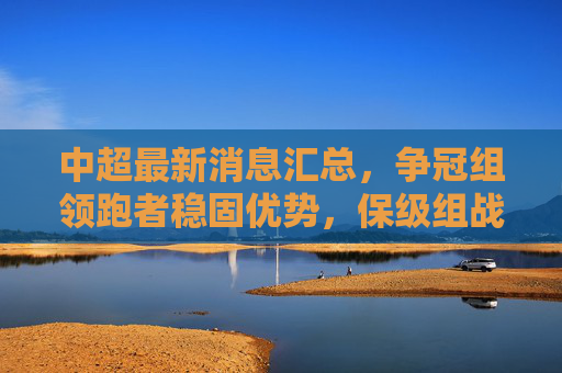中超最新消息汇总,争冠组领跑者稳固优势,保级组战况激烈,球员转会与教练调整成焦点