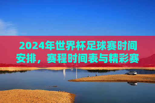 2024年世界杯足球赛时间安排,赛程时间表与精彩赛事预测