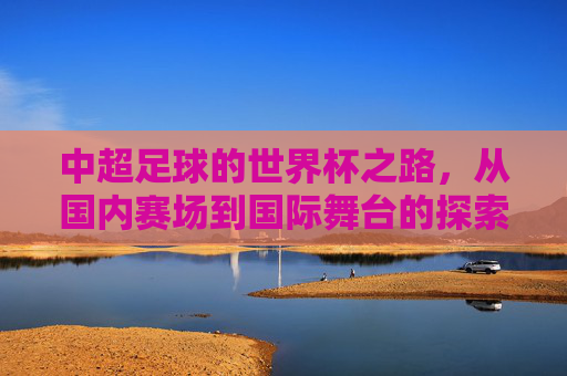 中超足球的世界杯之路，从国内赛场到国际舞台的探索与挑战