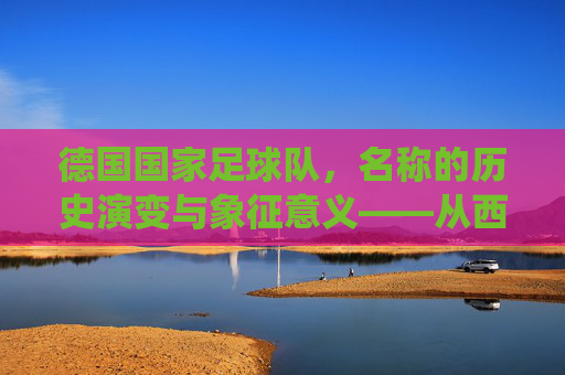 德国国家足球队,名称的历史演变与象征意义——从西德到现代德国队的统一印记