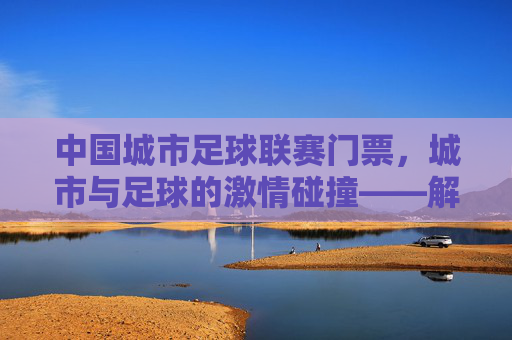中国城市足球联赛门票,城市与足球的激情碰撞——解锁城市足球文化的新钥匙