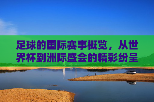 足球的国际赛事概览，从世界杯到洲际盛会的精彩纷呈，足球国际赛事概览，从世界杯到洲际盛会的精彩纷呈