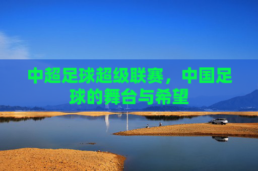 中超足球超级联赛，中国足球的舞台与希望