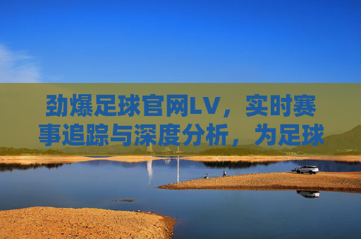 劲爆足球官网LV,实时赛事追踪与深度分析,为足球爱好者提供全方位体验