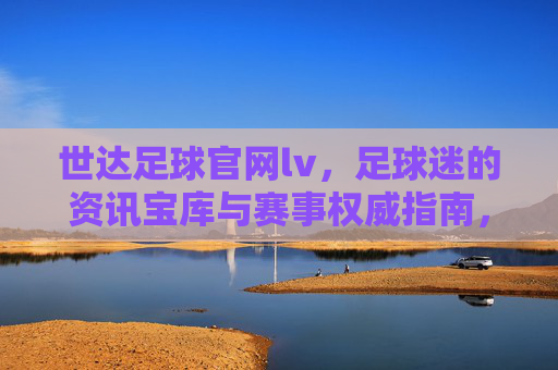 世达足球官网lv，足球迷的资讯宝库与赛事权威指南，世达足球官网lv，足球迷的资讯宝库与赛事权威指南