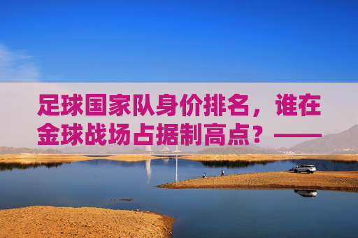足球国家队身价排名,谁在金球战场占据制高点?——全球顶级球队身价榜单深度解析