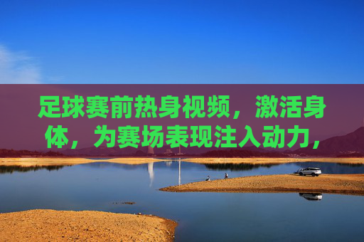 足球赛前热身视频,激活身体,为赛场表现注入动力,足球赛前热身视频,激活身体,为赛场表现注入动力