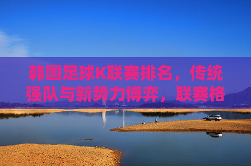 韩国足球K联赛排名,传统强队与新势力博弈,联赛格局持续演变