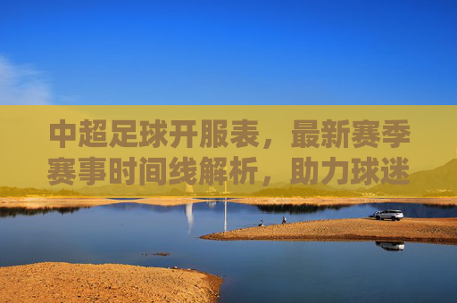 中超足球开服表，最新赛季赛事时间线解析，助力球迷精准把握每一轮精彩对决，中超最新赛季开服表，赛事时间线解析，助力球迷精准把握每一轮精彩对决