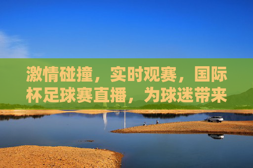 激情碰撞,实时观赛,国际杯足球赛直播,为球迷带来沉浸式足球盛宴