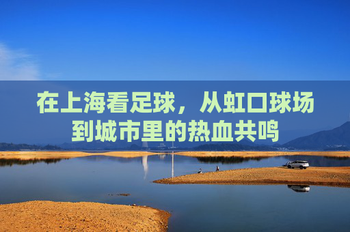 在上海看足球,从虹口球场到城市里的热血共鸣