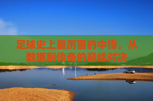 足球史上最厉害的中锋,从数据到传奇的巅峰对决
