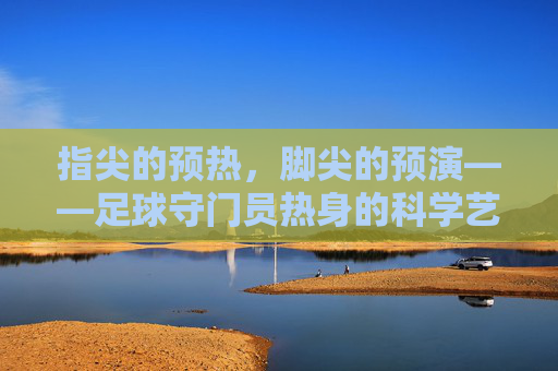 指尖的预热,脚尖的预演——足球守门员热身的科学艺术,指尖的预热,脚尖的预演——足球守门员热身的科学艺术