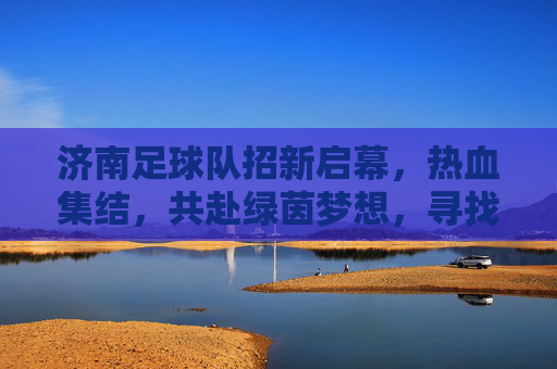 济南足球队招新启幕，热血集结，共赴绿茵梦想，寻找你的足球伙伴！