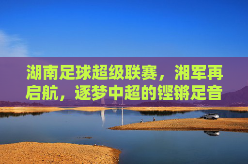 湖南足球超级联赛,湘军再启航,逐梦中超的铿锵足音