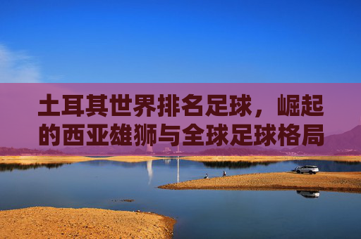 土耳其世界排名足球，崛起的西亚雄狮与全球足球格局的动态博弈——解析其国际排名背后的实力与挑战，土耳其世界排名足球，崛起的西亚雄狮与全球足球格局的动态博弈——解析其国际排名背后的实力与挑战