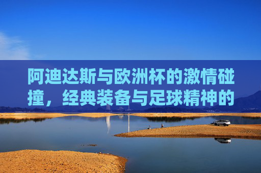 阿迪达斯与欧洲杯的激情碰撞,经典装备与足球精神的永恒传承