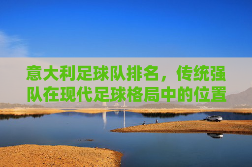 意大利足球队排名，传统强队在现代足球格局中的位置与复兴路径探析，意大利足球队排名，传统强队在现代足球格局中的位置与复兴路径探析