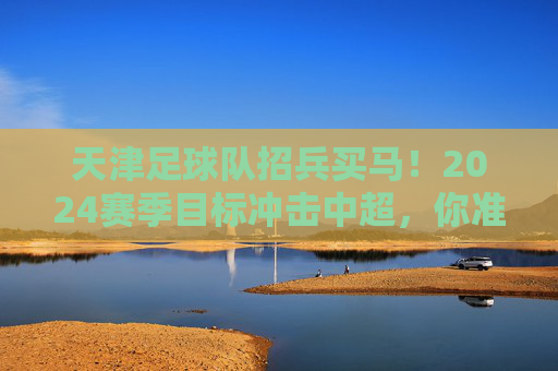 天津足球队招兵买马！2024赛季目标冲击中超，你准备好了吗？