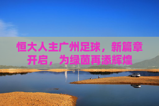 恒大人主广州足球，新篇章开启，为绿茵再添辉煌