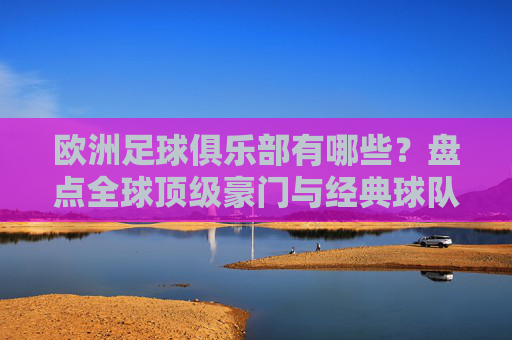 欧洲足球俱乐部有哪些？盘点全球顶级豪门与经典球队，欧洲顶级足球俱乐部盘点，全球豪门与经典球队一览