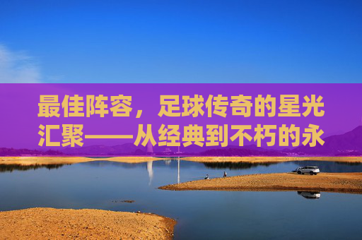 最佳阵容,足球传奇的星光汇聚——从经典到不朽的永恒篇章