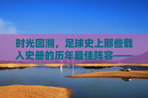 时光回溯，足球史上那些载入史册的历年最佳阵容——从经典到传奇的永恒印记，时光回溯，足球史上那些载入史册的历年最佳阵容——从经典到传奇的永恒印记