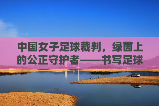 中国女子足球裁判,绿茵上的公正守护者——书写足球发展的女性力量,中国女子足球裁判,绿茵上的公正守护者——书写足球发展的女性力量
