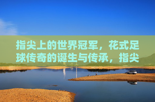 指尖上的世界冠军，花式足球传奇的诞生与传承，指尖上的世界冠军，花式足球传奇的诞生与传承