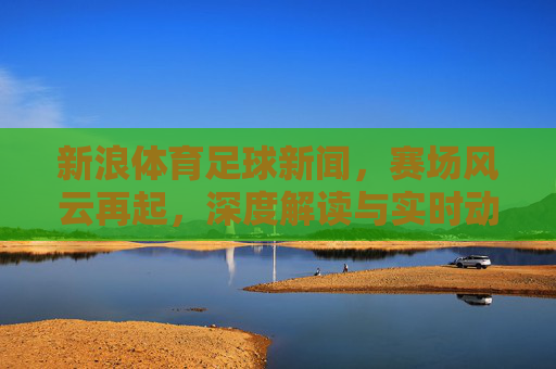 新浪体育足球新闻,赛场风云再起,深度解读与实时动态
