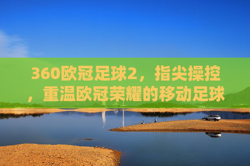 360欧冠足球2，指尖操控，重温欧冠荣耀的移动足球新篇章，360欧冠足球2，指尖操控，开启重温欧冠荣耀的移动足球新篇章