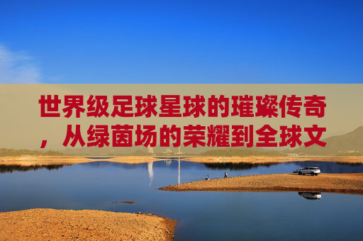世界级足球星球的璀璨传奇,从绿茵场的荣耀到全球文化的符号