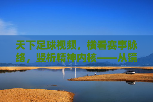 天下足球视频，横看赛事脉络，竖析精神内核——从镜头语言到球场的温度